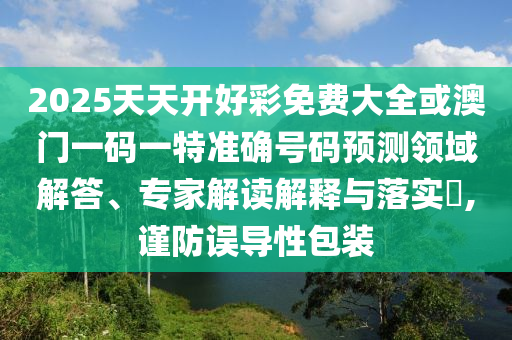 2025天天开好彩免费大全或澳门一码一特准确号码预测领域解答、专家解读解释与落实,谨防误导性包装